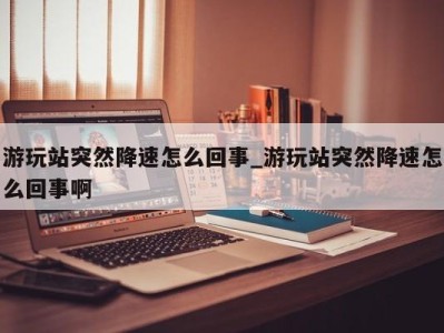 苏州游玩站突然降速怎么回事_游玩站突然降速怎么回事啊 