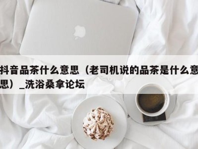 苏州抖音品茶什么意思（老司机说的品茶是什么意思）_洗浴桑拿论坛