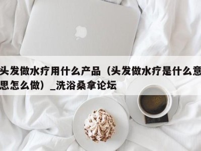 苏州头发做水疗用什么产品（头发做水疗是什么意思怎么做）_洗浴桑拿论坛