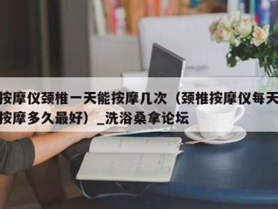 苏州按摩仪颈椎一天能按摩几次（颈椎按摩仪每天按摩多久最好）_洗浴桑拿论坛