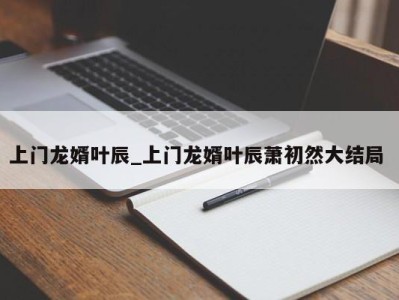 苏州上门龙婿叶辰_上门龙婿叶辰萧初然大结局 