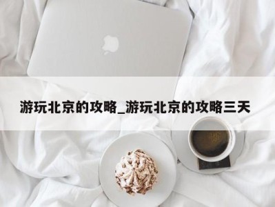 苏州游玩北京的攻略_游玩北京的攻略三天 