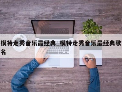 苏州模特走秀音乐最经典_模特走秀音乐最经典歌名 