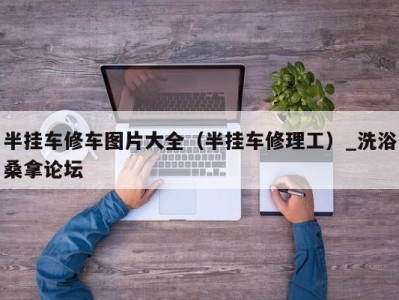 苏州半挂车修车图片大全（半挂车修理工）_洗浴桑拿论坛