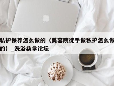 苏州私护保养怎么做的（美容院徒手做私护怎么做的）_洗浴桑拿论坛