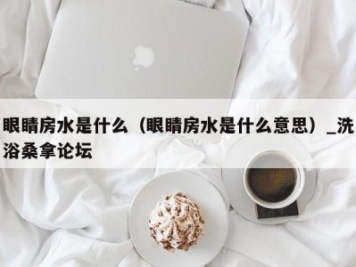 苏州眼睛房水是什么（眼睛房水是什么意思）_洗浴桑拿论坛